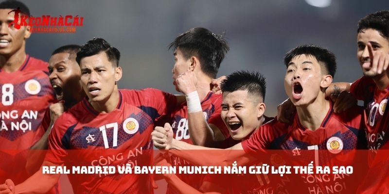 Real Madrid và Bayern Munich nắm giữ lợi thế ra sao