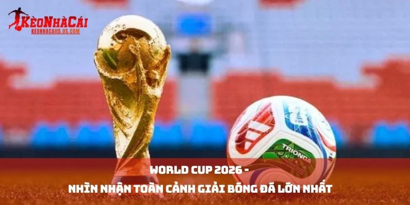World Cup 2026 - Nhìn Nhận Toàn Cảnh Giải Bóng Đá Lớn Nhất